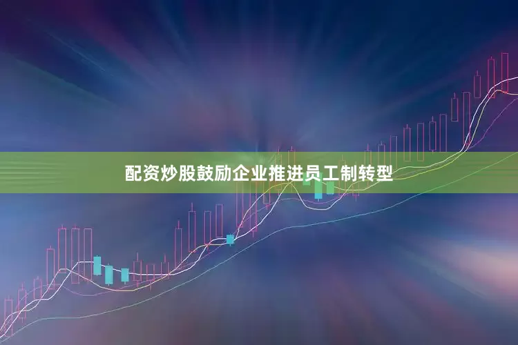 配资炒股鼓励企业推进员工制转型