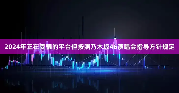 2024年正在受骗的平台但按照乃木坂46演唱会指导方针规定