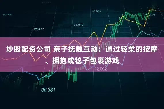 炒股配资公司 亲子抚触互动：通过轻柔的按摩、拥抱或毯子包裹游戏