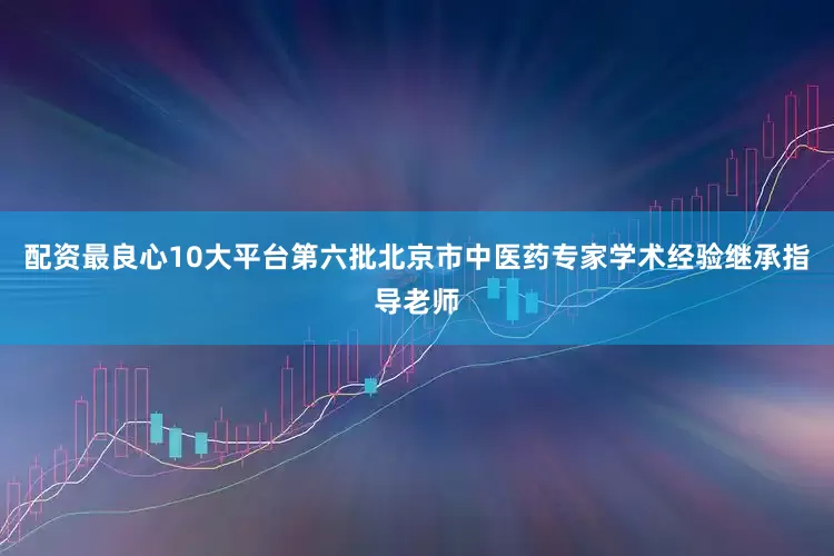 配资最良心10大平台第六批北京市中医药专家学术经验继承指导老师
