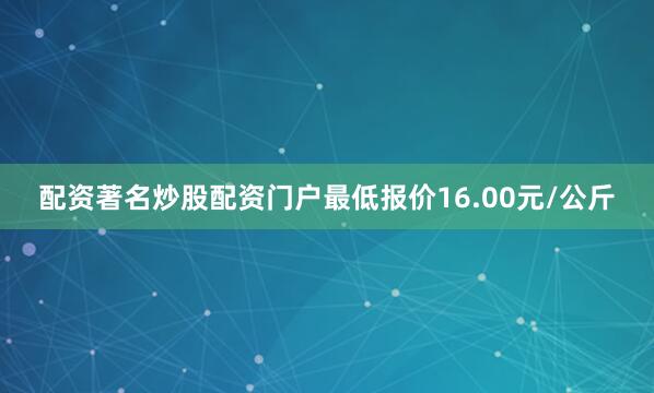配资著名炒股配资门户最低报价16.00元/公斤