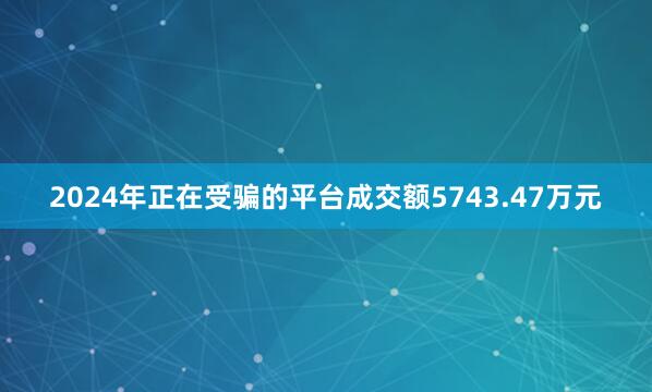 2024年正在受骗的平台成交额5743.47万元