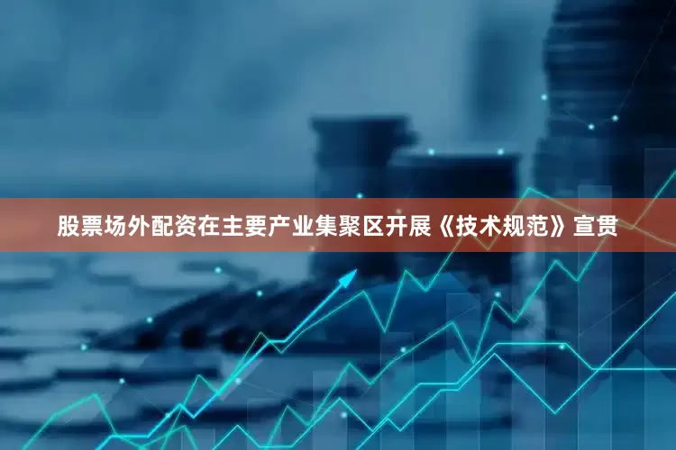 股票场外配资在主要产业集聚区开展《技术规范》宣贯