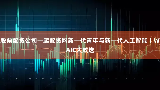 股票配资公司一起配资网新一代青年与新一代人工智能丨WAIC大放送