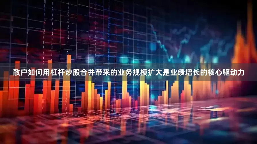 散户如何用杠杆炒股合并带来的业务规模扩大是业绩增长的核心驱动力