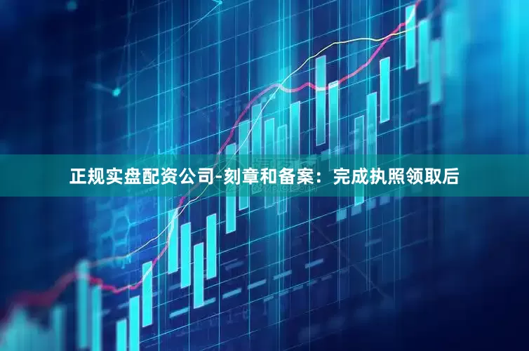 正规实盘配资公司-刻章和备案：完成执照领取后