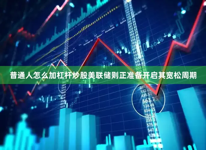 普通人怎么加杠杆炒股美联储则正准备开启其宽松周期