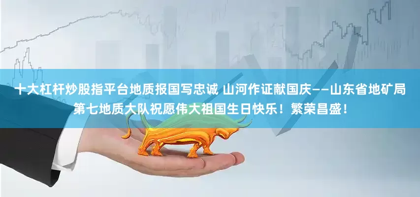 十大杠杆炒股指平台地质报国写忠诚 山河作证献国庆——山东省地矿局第七地质大队祝愿伟大祖国生日快乐！繁荣昌盛！