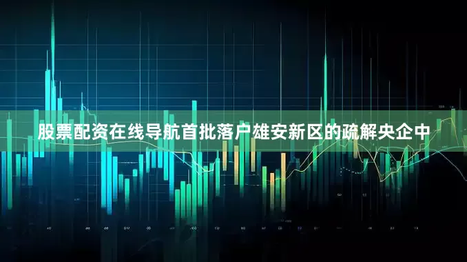 股票配资在线导航　　首批落户雄安新区的疏解央企中